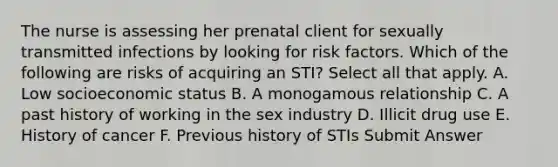 The nurse is assessing her prenatal client for sexually transmitted infections by looking for risk factors. Which of the following are risks of acquiring an STI? Select all that apply. A. Low socioeconomic status B. A monogamous relationship C. A past history of working in the sex industry D. Illicit drug use E. History of cancer F. Previous history of STIs Submit Answer