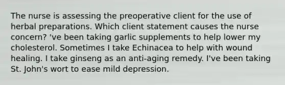 The nurse is assessing the preoperative client for the use of herbal preparations. Which client statement causes the nurse concern? 've been taking garlic supplements to help lower my cholesterol. Sometimes I take Echinacea to help with wound healing. I take ginseng as an anti-aging remedy. I've been taking St. John's wort to ease mild depression.