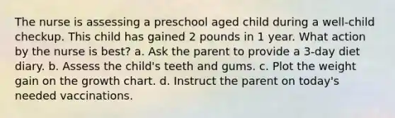 The nurse is assessing a preschool aged child during a well-child checkup. This child has gained 2 pounds in 1 year. What action by the nurse is best? a. Ask the parent to provide a 3-day diet diary. b. Assess the child's teeth and gums. c. Plot the weight gain on the growth chart. d. Instruct the parent on today's needed vaccinations.