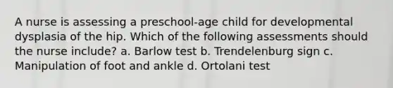 A nurse is assessing a preschool-age child for developmental dysplasia of the hip. Which of the following assessments should the nurse include? a. Barlow test b. Trendelenburg sign c. Manipulation of foot and ankle d. Ortolani test