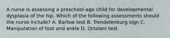 A nurse is assessing a preschool-age child for developmental dysplasia of the hip. Which of the following assessments should the nurse include? A. Barlow test B. Trendelenburg sign C. Manipulation of foot and ankle D. Ortolani test