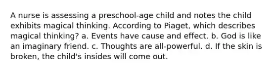 A nurse is assessing a preschool-age child and notes the child exhibits magical thinking. According to Piaget, which describes magical thinking? a. Events have <a href='https://www.questionai.com/knowledge/kRJV8xGm2O-cause-and-effect' class='anchor-knowledge'>cause and effect</a>. b. God is like an imaginary friend. c. Thoughts are all-powerful. d. If the skin is broken, the child's insides will come out.