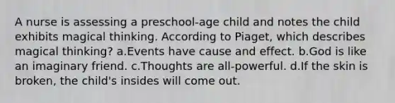 A nurse is assessing a preschool-age child and notes the child exhibits magical thinking. According to Piaget, which describes magical thinking? a.Events have cause and effect. b.God is like an imaginary friend. c.Thoughts are all-powerful. d.If the skin is broken, the child's insides will come out.