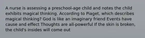 A nurse is assessing a preschool-age child and notes the child exhibits magical thinking. According to Piaget, which describes magical thinking? God is like an imaginary friend Events have cause and effect Thoughts are all-powerful If the skin is broken, the child's insides will come out