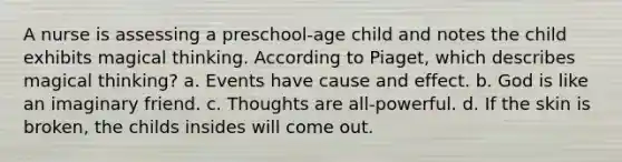 A nurse is assessing a preschool-age child and notes the child exhibits magical thinking. According to Piaget, which describes magical thinking? a. Events have cause and effect. b. God is like an imaginary friend. c. Thoughts are all-powerful. d. If the skin is broken, the childs insides will come out.