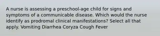 A nurse is assessing a preschool-age child for signs and symptoms of a communicable disease. Which would the nurse identify as prodromal clinical manifestations? Select all that apply. Vomiting Diarrhea Coryza Cough Fever