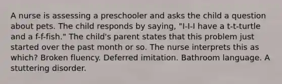 A nurse is assessing a preschooler and asks the child a question about pets. The child responds by saying, "I-I-I have a t-t-turtle and a f-f-fish." The child's parent states that this problem just started over the past month or so. The nurse interprets this as which? Broken fluency. Deferred imitation. Bathroom language. A stuttering disorder.