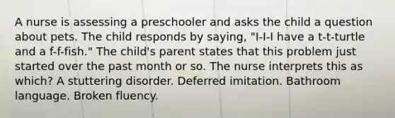 A nurse is assessing a preschooler and asks the child a question about pets. The child responds by saying, "I-I-I have a t-t-turtle and a f-f-fish." The child's parent states that this problem just started over the past month or so. The nurse interprets this as which? A stuttering disorder. Deferred imitation. Bathroom language. Broken fluency.