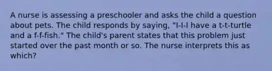 A nurse is assessing a preschooler and asks the child a question about pets. The child responds by saying, "I-I-I have a t-t-turtle and a f-f-fish." The child's parent states that this problem just started over the past month or so. The nurse interprets this as which?