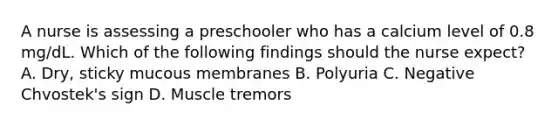 A nurse is assessing a preschooler who has a calcium level of 0.8 mg/dL. Which of the following findings should the nurse expect? A. Dry, sticky mucous membranes B. Polyuria C. Negative Chvostek's sign D. Muscle tremors