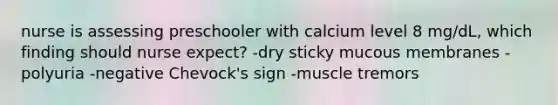 nurse is assessing preschooler with calcium level 8 mg/dL, which finding should nurse expect? -dry sticky mucous membranes -polyuria -negative Chevock's sign -muscle tremors