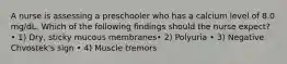 A nurse is assessing a preschooler who has a calcium level of 8.0 mg/dL. Which of the following findings should the nurse expect? • 1) Dry, sticky mucous membranes• 2) Polyuria • 3) Negative Chvostek's sign • 4) Muscle tremors