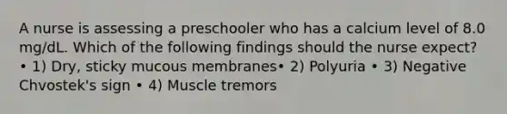 A nurse is assessing a preschooler who has a calcium level of 8.0 mg/dL. Which of the following findings should the nurse expect? • 1) Dry, sticky mucous membranes• 2) Polyuria • 3) Negative Chvostek's sign • 4) Muscle tremors