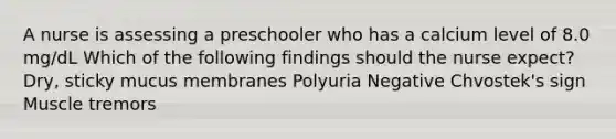 A nurse is assessing a preschooler who has a calcium level of 8.0 mg/dL Which of the following findings should the nurse expect? Dry, sticky mucus membranes Polyuria Negative Chvostek's sign Muscle tremors