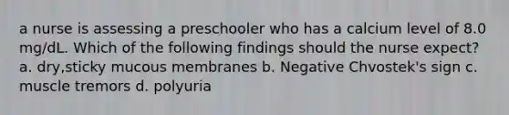 a nurse is assessing a preschooler who has a calcium level of 8.0 mg/dL. Which of the following findings should the nurse expect? a. dry,sticky mucous membranes b. Negative Chvostek's sign c. muscle tremors d. polyuria
