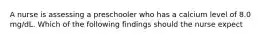 A nurse is assessing a preschooler who has a calcium level of 8.0 mg/dL. Which of the following findings should the nurse expect