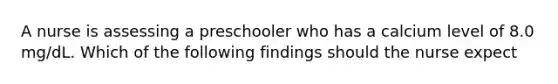 A nurse is assessing a preschooler who has a calcium level of 8.0 mg/dL. Which of the following findings should the nurse expect