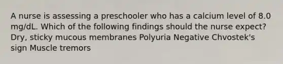 A nurse is assessing a preschooler who has a calcium level of 8.0 mg/dL. Which of the following findings should the nurse expect? Dry, sticky mucous membranes Polyuria Negative Chvostek's sign Muscle tremors