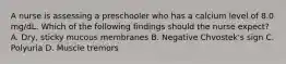 A nurse is assessing a preschooler who has a calcium level of 8.0 mg/dL. Which of the following findings should the nurse expect? A. Dry, sticky mucous membranes B. Negative Chvostek's sign C. Polyuria D. Muscle tremors