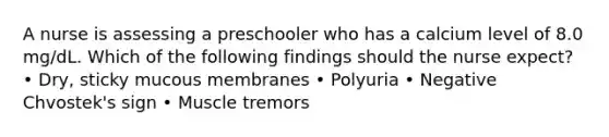 A nurse is assessing a preschooler who has a calcium level of 8.0 mg/dL. Which of the following findings should the nurse expect? • Dry, sticky mucous membranes • Polyuria • Negative Chvostek's sign • Muscle tremors