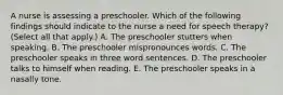 A nurse is assessing a preschooler. Which of the following findings should indicate to the nurse a need for speech therapy? (Select all that apply.) A. The preschooler stutters when speaking. B. The preschooler mispronounces words. C. The preschooler speaks in three word sentences. D. The preschooler talks to himself when reading. E. The preschooler speaks in a nasally tone.