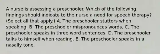 A nurse is assessing a preschooler. Which of the following findings should indicate to the nurse a need for speech therapy? (Select all that apply.) A. The preschooler stutters when speaking. B. The preschooler mispronounces words. C. The preschooler speaks in three word sentences. D. The preschooler talks to himself when reading. E. The preschooler speaks in a nasally tone.