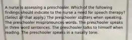 A nurse is assessing a preschooler. Which of the following findings should indicate to the nurse a need for speech therapy? (Select all that apply.) The preschooler stutters when speaking. The preschooler mispronounces words. The preschooler speaks in three word sentences. The preschooler talks to himself when reading. The preschooler speaks in a nasally tone.