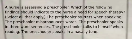 A nurse is assessing a preschooler. Which of the following findings should indicate to the nurse a need for speech therapy? (Select all that apply.) The preschooler stutters when speaking. The preschooler mispronounces words. The preschooler speaks in three word sentences. The preschooler talks to himself when reading. The preschooler speaks in a nasally tone.