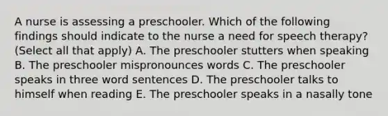 A nurse is assessing a preschooler. Which of the following findings should indicate to the nurse a need for speech therapy? (Select all that apply) A. The preschooler stutters when speaking B. The preschooler mispronounces words C. The preschooler speaks in three word sentences D. The preschooler talks to himself when reading E. The preschooler speaks in a nasally tone