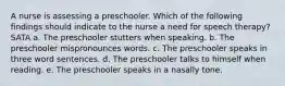 A nurse is assessing a preschooler. Which of the following findings should indicate to the nurse a need for speech therapy? SATA a. The preschooler stutters when speaking. b. The preschooler mispronounces words. c. The preschooler speaks in three word sentences. d. The preschooler talks to himself when reading. e. The preschooler speaks in a nasally tone.