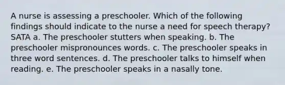 A nurse is assessing a preschooler. Which of the following findings should indicate to the nurse a need for speech therapy? SATA a. The preschooler stutters when speaking. b. The preschooler mispronounces words. c. The preschooler speaks in three word sentences. d. The preschooler talks to himself when reading. e. The preschooler speaks in a nasally tone.