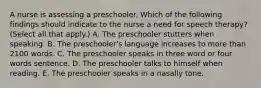 A nurse is assessing a preschooler. Which of the following findings should indicate to the nurse a need for speech therapy? (Select all that apply.) A. The preschooler stutters when speaking. B. The preschooler's language increases to more than 2100 words. C. The preschooler speaks in three word or four words sentence. D. The preschooler talks to himself when reading. E. The preschooler speaks in a nasally tone.