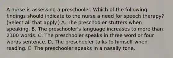 A nurse is assessing a preschooler. Which of the following findings should indicate to the nurse a need for speech therapy? (Select all that apply.) A. The preschooler stutters when speaking. B. The preschooler's language increases to more than 2100 words. C. The preschooler speaks in three word or four words sentence. D. The preschooler talks to himself when reading. E. The preschooler speaks in a nasally tone.