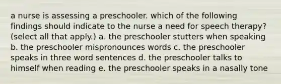 a nurse is assessing a preschooler. which of the following findings should indicate to the nurse a need for speech therapy? (select all that apply.) a. the preschooler stutters when speaking b. the preschooler mispronounces words c. the preschooler speaks in three word sentences d. the preschooler talks to himself when reading e. the preschooler speaks in a nasally tone