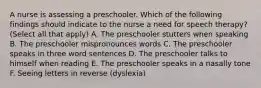 A nurse is assessing a preschooler. Which of the following findings should indicate to the nurse a need for speech therapy? (Select all that apply) A. The preschooler stutters when speaking B. The preschooler mispronounces words C. The preschooler speaks in three word sentences D. The preschooler talks to himself when reading E. The preschooler speaks in a nasally tone F. Seeing letters in reverse (dyslexia)