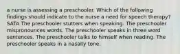 a nurse is assessing a preschooler. Which of the following findings should indicate to the nurse a need for speech therapy? SATA The preschooler stutters when speaking. The preschooler mispronounces words. The preschooler speaks in three word sentences. The preschooler talks to himself when reading. The preschooler speaks in a nasally tone.