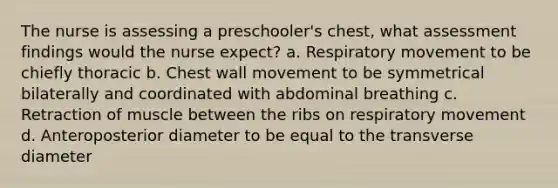 The nurse is assessing a preschooler's chest, what assessment findings would the nurse expect? a. Respiratory movement to be chiefly thoracic b. Chest wall movement to be symmetrical bilaterally and coordinated with abdominal breathing c. Retraction of muscle between the ribs on respiratory movement d. Anteroposterior diameter to be equal to the transverse diameter