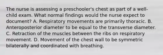 The nurse is assessing a preschooler's chest as part of a well-child exam. What normal findings would the nurse expect to document? A. Respiratory movements are primarily thoracic. B. Anteroposterior diameter to be equal to the transverse diameter. C. Retraction of the muscles between the ribs on respiratory movement. D. Movement of the chest wall to be symmetric bilaterally and coordinated with breathing.