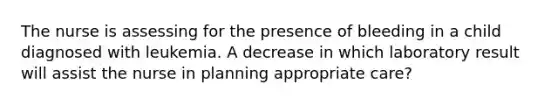 The nurse is assessing for the presence of bleeding in a child diagnosed with leukemia. A decrease in which laboratory result will assist the nurse in planning appropriate care?