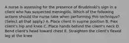 A nurse is assessing for the presence of Brudzinski's sign in a client who has suspected meningitis. Which of the following actions should the nurse take when performing this technique? (Select all that apply.) A. Place client in supine position B. Flex client's hip and knee C. Place hands behind the client's neck D. Bend client's head toward chest E. Straighten the client's flexed leg at the knee