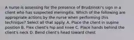 A nurse is assessing for the presence of Brudzinski's sign in a client who has suspected meningitis. Which of the following are appropriate actions by the nurse when performing this technique? Select all that apply. A. Place the client in supine position B. Flex client's hip and knee C. Place hands behind the client's neck D. Bend client's head toward chest