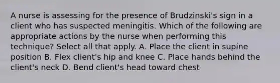 A nurse is assessing for the presence of Brudzinski's sign in a client who has suspected meningitis. Which of the following are appropriate actions by the nurse when performing this technique? Select all that apply. A. Place the client in supine position B. Flex client's hip and knee C. Place hands behind the client's neck D. Bend client's head toward chest