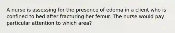 A nurse is assessing for the presence of edema in a client who is confined to bed after fracturing her femur. The nurse would pay particular attention to which area?