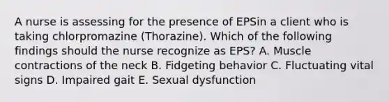 A nurse is assessing for the presence of EPSin a client who is taking chlorpromazine (Thorazine). Which of the following findings should the nurse recognize as EPS? A. Muscle contractions of the neck B. Fidgeting behavior C. Fluctuating vital signs D. Impaired gait E. Sexual dysfunction