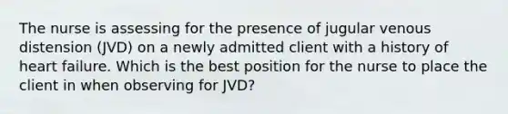 The nurse is assessing for the presence of jugular venous distension (JVD) on a newly admitted client with a history of heart failure. Which is the best position for the nurse to place the client in when observing for JVD?