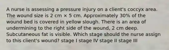 A nurse is assessing a pressure injury on a client's coccyx area. The wound size is 2 cm × 5 cm. Approximately 30% of the wound bed is covered in yellow slough. There is an area of undermining to the right side of the wound, 2 cm deep. Subcutaneous fat is visible. Which stage should the nurse assign to this client's wound? stage I stage IV stage II stage III