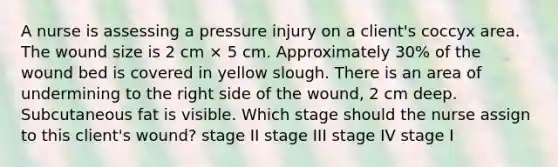 A nurse is assessing a pressure injury on a client's coccyx area. The wound size is 2 cm × 5 cm. Approximately 30% of the wound bed is covered in yellow slough. There is an area of undermining to the right side of the wound, 2 cm deep. Subcutaneous fat is visible. Which stage should the nurse assign to this client's wound? stage II stage III stage IV stage I