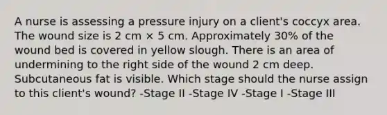 A nurse is assessing a pressure injury on a client's coccyx area. The wound size is 2 cm × 5 cm. Approximately 30% of the wound bed is covered in yellow slough. There is an area of undermining to the right side of the wound 2 cm deep. Subcutaneous fat is visible. Which stage should the nurse assign to this client's wound? -Stage II -Stage IV -Stage I -Stage III