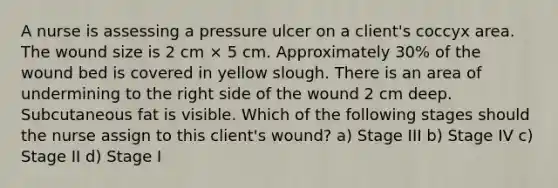 A nurse is assessing a pressure ulcer on a client's coccyx area. The wound size is 2 cm × 5 cm. Approximately 30% of the wound bed is covered in yellow slough. There is an area of undermining to the right side of the wound 2 cm deep. Subcutaneous fat is visible. Which of the following stages should the nurse assign to this client's wound? a) Stage III b) Stage IV c) Stage II d) Stage I