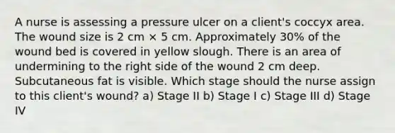 A nurse is assessing a pressure ulcer on a client's coccyx area. The wound size is 2 cm × 5 cm. Approximately 30% of the wound bed is covered in yellow slough. There is an area of undermining to the right side of the wound 2 cm deep. Subcutaneous fat is visible. Which stage should the nurse assign to this client's wound? a) Stage II b) Stage I c) Stage III d) Stage IV